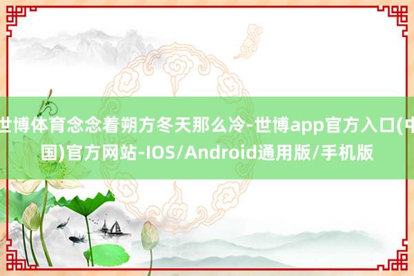 世博体育念念着朔方冬天那么冷-世博app官方入口(中国)官方网站-IOS/Android通用版/手机版