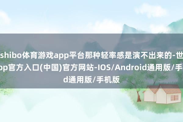 shibo体育游戏app平台那种轻率感是演不出来的-世博app官方入口(中国)官方网站-IOS/Android通用版/手机版