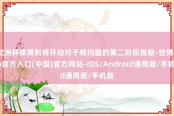 欧洲杯体育则将开动对于核问题的第二阶段推敲-世博app官方入口(中国)官方网站-IOS/Android通用版/手机版