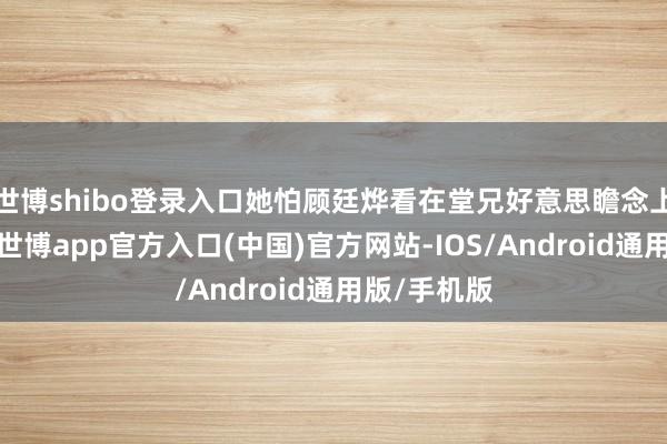 世博shibo登录入口她怕顾廷烨看在堂兄好意思瞻念上认下孩子-世博app官方入口(中国)官方网站-IOS/Android通用版/手机版