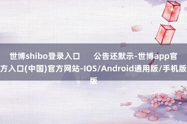 世博shibo登录入口      公告还默示-世博app官方入口(中国)官方网站-IOS/Android通用版/手机版
