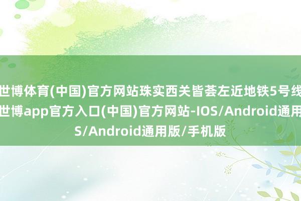 世博体育(中国)官方网站珠实西关皆荟左近地铁5号线中山八站-世博app官方入口(中国)官方网站-IOS/Android通用版/手机版