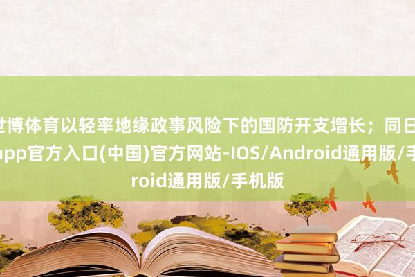 世博体育以轻率地缘政事风险下的国防开支增长；同日-世博app官方入口(中国)官方网站-IOS/Android通用版/手机版