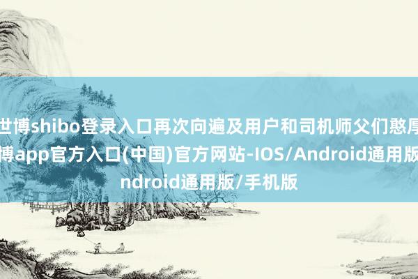 世博shibo登录入口再次向遍及用户和司机师父们憨厚致歉-世博app官方入口(中国)官方网站-IOS/Android通用版/手机版