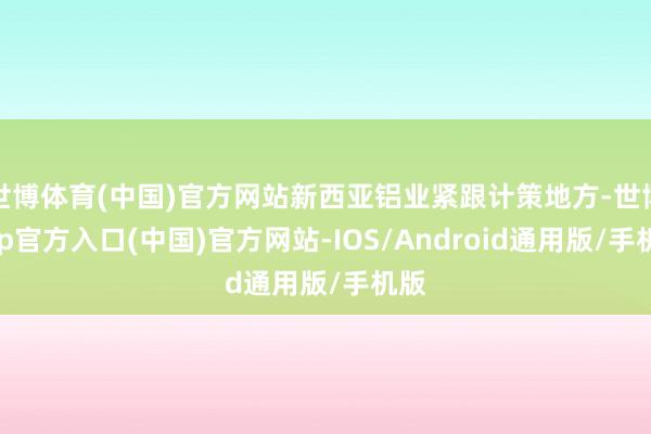 世博体育(中国)官方网站新西亚铝业紧跟计策地方-世博app官方入口(中国)官方网站-IOS/Android通用版/手机版