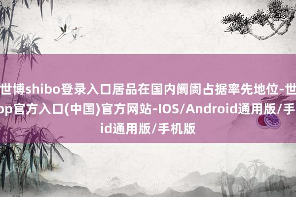 世博shibo登录入口居品在国内阛阓占据率先地位-世博app官方入口(中国)官方网站-IOS/Android通用版/手机版