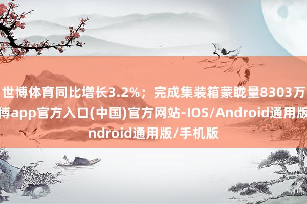 世博体育同比增长3.2%；完成集装箱蒙眬量8303万标箱-世博app官方入口(中国)官方网站-IOS/Android通用版/手机版