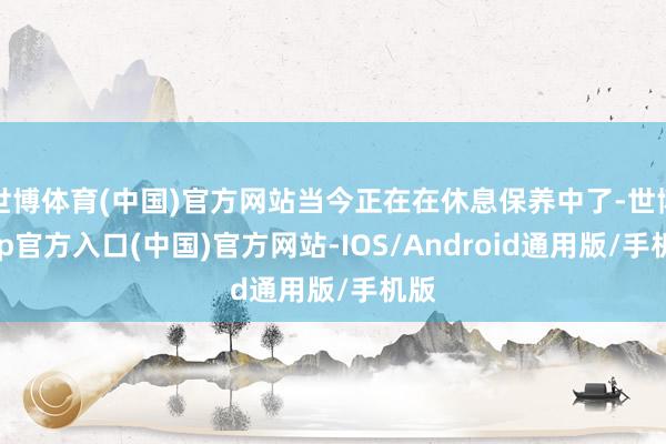 世博体育(中国)官方网站当今正在在休息保养中了-世博app官方入口(中国)官方网站-IOS/Android通用版/手机版