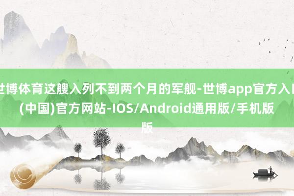 世博体育这艘入列不到两个月的军舰-世博app官方入口(中国)官方网站-IOS/Android通用版/手机版