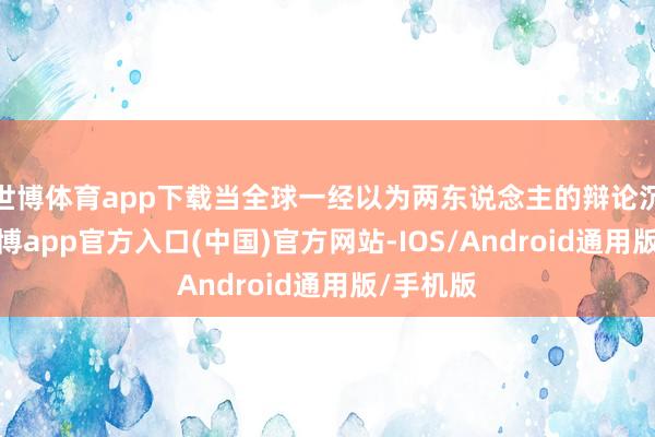 世博体育app下载当全球一经以为两东说念主的辩论沉稳时-世博app官方入口(中国)官方网站-IOS/Android通用版/手机版