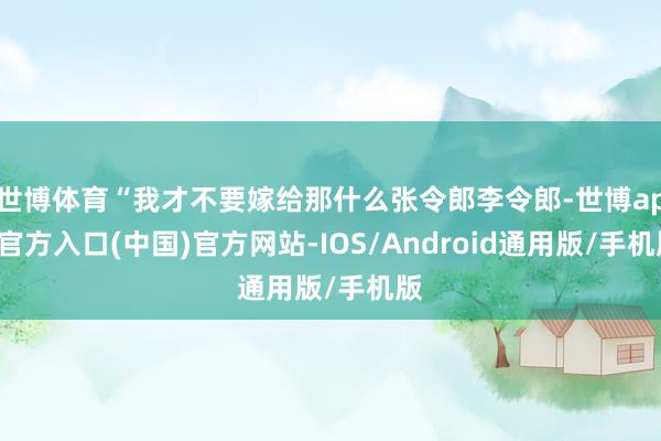 世博体育“我才不要嫁给那什么张令郎李令郎-世博app官方入口(中国)官方网站-IOS/Android通用版/手机版