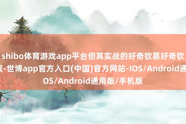 shibo体育游戏app平台但其实战的好奇钦慕好奇钦慕却紧闭小觑-世博app官方入口(中国)官方网站-IOS/Android通用版/手机版