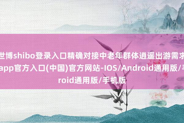 世博shibo登录入口精确对接中老年群体逍遥出游需求-世博app官方入口(中国)官方网站-IOS/Android通用版/手机版
