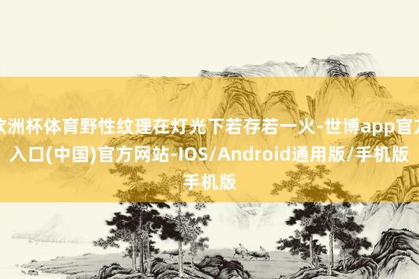 欧洲杯体育野性纹理在灯光下若存若一火-世博app官方入口(中国)官方网站-IOS/Android通用版/手机版