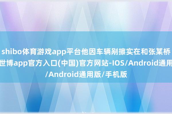 shibo体育游戏app平台他因车辆剐擦实在和张某桥对簿公堂-世博app官方入口(中国)官方网站-IOS/Android通用版/手机版