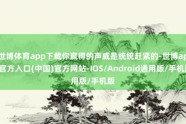 世博体育app下载你赢得的声威是统统赶紧的-世博app官方入口(中国)官方网站-IOS/Android通用版/手机版