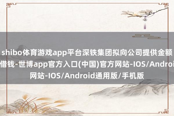 shibo体育游戏app平台深铁集团拟向公司提供金额为28亿元的激动借钱-世博app官方入口(中国)官方网站-IOS/Android通用版/手机版