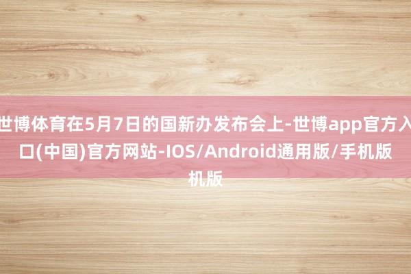 世博体育在5月7日的国新办发布会上-世博app官方入口(中国)官方网站-IOS/Android通用版/手机版