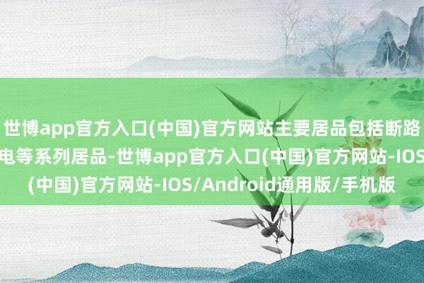 世博app官方入口(中国)官方网站主要居品包括断路器、斗殴器、智能配电等系列居品-世博app官方入口(中国)官方网站-IOS/Android通用版/手机版