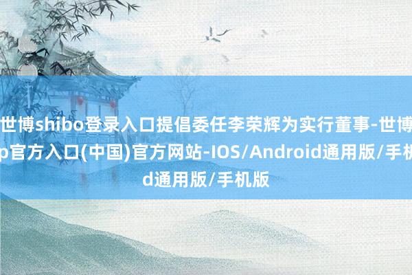 世博shibo登录入口提倡委任李荣辉为实行董事-世博app官方入口(中国)官方网站-IOS/Android通用版/手机版