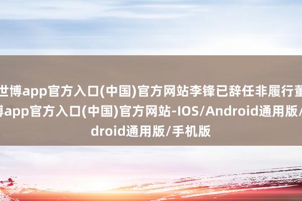 世博app官方入口(中国)官方网站李锋已辞任非履行董事-世博app官方入口(中国)官方网站-IOS/Android通用版/手机版
