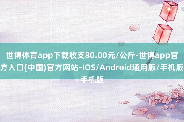 世博体育app下载收支80.00元/公斤-世博app官方入口(中国)官方网站-IOS/Android通用版/手机版