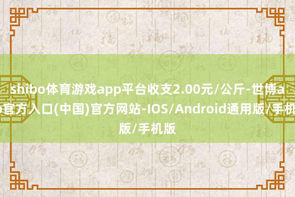shibo体育游戏app平台收支2.00元/公斤-世博app官方入口(中国)官方网站-IOS/Android通用版/手机版