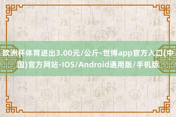 欧洲杯体育进出3.00元/公斤-世博app官方入口(中国)官方网站-IOS/Android通用版/手机版