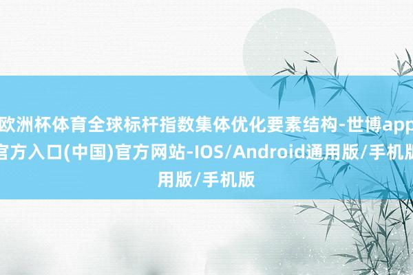 欧洲杯体育全球标杆指数集体优化要素结构-世博app官方入口(中国)官方网站-IOS/Android通用版/手机版
