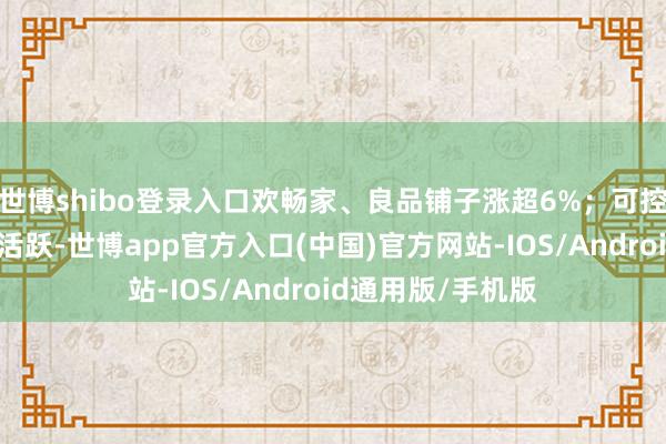 世博shibo登录入口欢畅家、良品铺子涨超6%；可控核聚变主意局部活跃-世博app官方入口(中国)官方网站-IOS/Android通用版/手机版