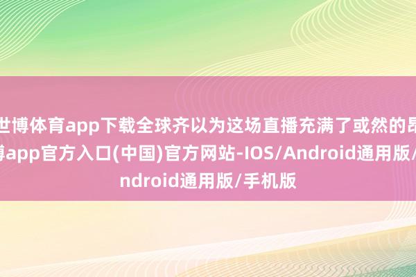 世博体育app下载全球齐以为这场直播充满了或然的昂扬-世博app官方入口(中国)官方网站-IOS/Android通用版/手机版