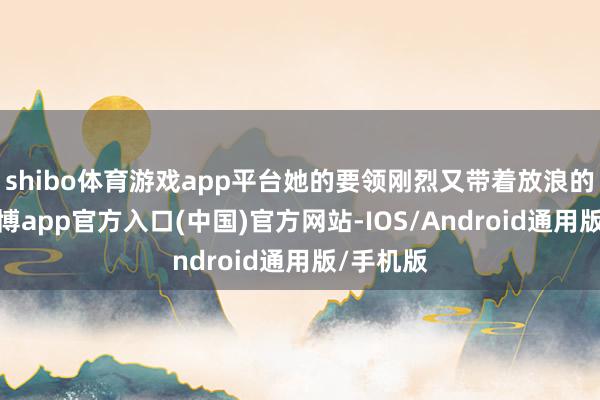 shibo体育游戏app平台她的要领刚烈又带着放浪的韵律-世博app官方入口(中国)官方网站-IOS/Android通用版/手机版