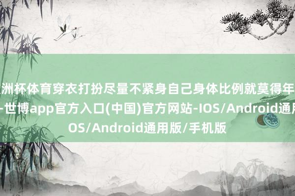 欧洲杯体育穿衣打扮尽量不紧身自己身体比例就莫得年青时候那么好-世博app官方入口(中国)官方网站-IOS/Android通用版/手机版