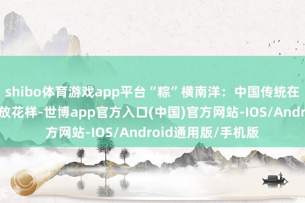 shibo体育游戏app平台“粽”横南洋:中国传统在马来西亚的九种绽放花样-世博app官方入口(中国)官方网站-IOS/Android通用版/手机版