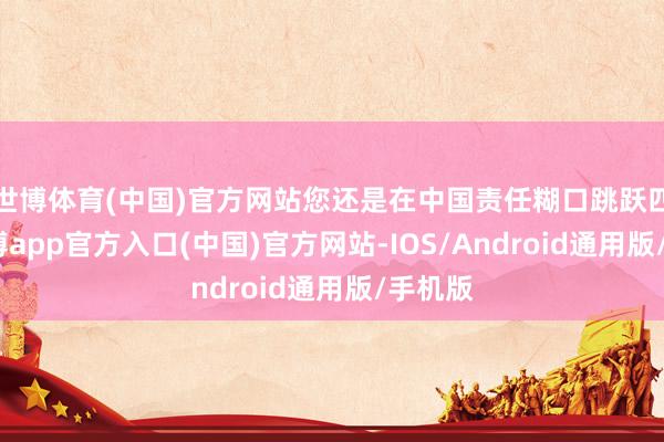 世博体育(中国)官方网站您还是在中国责任糊口跳跃四年-世博app官方入口(中国)官方网站-IOS/Android通用版/手机版