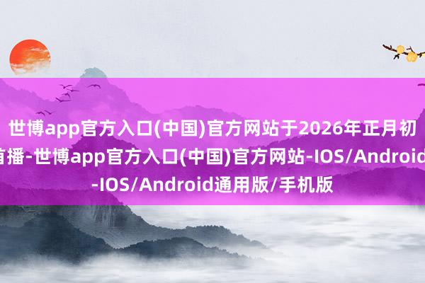 世博app官方入口(中国)官方网站于2026年正月初三在江苏卫视首播-世博app官方入口(中国)官方网站-IOS/Android通用版/手机版